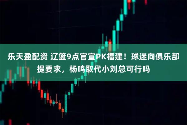 乐天盈配资 辽篮9点官宣PK福建！球迷向俱乐部提要求，杨鸣取代小刘总可行吗