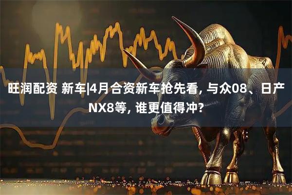 旺润配资 新车|4月合资新车抢先看, 与众08、日产NX8等, 谁更值得冲?