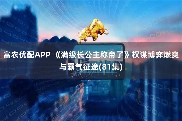 富农优配APP 《满级长公主称帝了》权谋博弈燃爽与霸气征途(81集)
